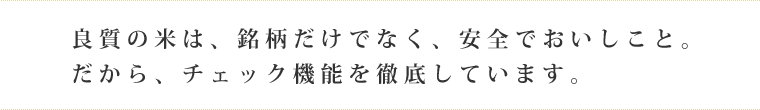 良質の米は、銘柄だけでなく、安全でおいしこと。 だから、チェック機能を徹底しています。